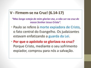 V - Firmem-se na Cruz! (6.14-17)
“Mas longe esteja de mim gloriar-me, a não ser na cruz de
nosso Senhor Jesus Cristo”.
• Paulo se refere à morte expiadora de Cristo,
o fato central do Evangelho. Os judaizantes
estavam enfatizando a guarda da Lei.
• Por que o apóstolo se gloriava na cruz?
Porque Cristo, mediante o seu sofrimento
expiador, comprou para nós a salvação.
 