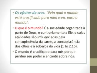 • Os efeitos da cruz. “Pela qual o mundo
está crucificado para mim e eu, para o
mundo”.
• O que é o mundo? É a sociedade organizada à
parte de Deus, e contrariamente a Ele, e cujas
atividades são influenciadas pela
concupiscência da carne, a concupiscência
dos olhos e a soberba da vida (1 Jo 2.16).
• O mundo é crucificado para nós porque
perdeu seu poder e encanto sobre nós.
 