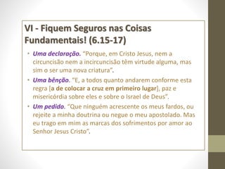 VI - Fiquem Seguros nas Coisas
Fundamentais! (6.15-17)
• Uma declaração. “Porque, em Cristo Jesus, nem a
circuncisão nem a incircuncisão têm virtude alguma, mas
sim o ser uma nova criatura”.
• Uma bênção. “E, a todos quanto andarem conforme esta
regra [a de colocar a cruz em primeiro lugar], paz e
misericórdia sobre eles e sobre o Israel de Deus”.
• Um pedido. “Que ninguém acrescente os meus fardos, ou
rejeite a minha doutrina ou negue o meu apostolado. Mas
eu trago em mim as marcas dos sofrimentos por amor ao
Senhor Jesus Cristo”.
 