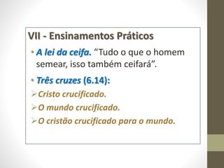 VII - Ensinamentos Práticos
• A lei da ceifa. “Tudo o que o homem
semear, isso também ceifará”.
• Três cruzes (6.14):
Cristo crucificado.
O mundo crucificado.
O cristão crucificado para o mundo.
 