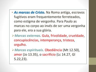 • As marcas de Cristo. Na Roma antiga, escravos
fugitivos eram frequentemente ferreteados,
como estigma de vergonha. Para Paulo as
marcas no corpo ao invés de ser uma vergonha
para ele, era a sua glória.
Marcas externas. Gula, frivolidade, crueldade,
concupiscências, intemperança, tristeza,
orgulho.
Marcas espirituais. Obediência (Mt 12.50),
amor (Jo 13.35), o sacrifício (Lc 14.27, Gl
5.22,23).
 