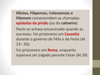 • Efésios, Filipenses, Colossenses e
Filemom compreendem as chamadas
epístolas da prisão (ou do cativeiro)
• Paulo se achava encarcerado quando as
escreveu. Foi prisioneiro em Cesaréia
durante o governo de Félix e de Festo (At
23– 26);
• Foi prisioneiro em Roma, enquanto
esperava ser julgado perante César (At 28)
 