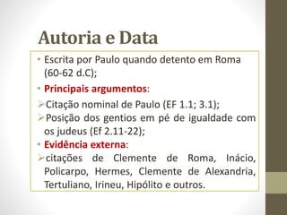 Autoria e Data
• Escrita por Paulo quando detento em Roma
(60-62 d.C);
• Principais argumentos:
Citação nominal de Paulo (EF 1.1; 3.1);
Posição dos gentios em pé de igualdade com
os judeus (Ef 2.11-22);
• Evidência externa:
citações de Clemente de Roma, Inácio,
Policarpo, Hermes, Clemente de Alexandria,
Tertuliano, Irineu, Hipólito e outros.
 