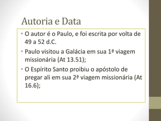Autoria e Data
• O autor é o Paulo, e foi escrita por volta de
49 a 52 d.C.
• Paulo visitou a Galácia em sua 1ª viagem
missionária (At 13.51);
• O Espírito Santo proibiu o apóstolo de
pregar ali em sua 2ª viagem missionária (At
16.6);
 