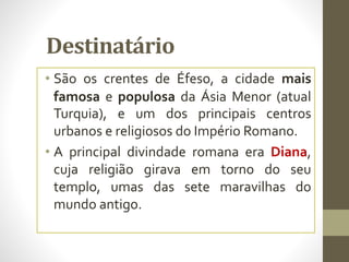 Destinatário
• São os crentes de Éfeso, a cidade mais
famosa e populosa da Ásia Menor (atual
Turquia), e um dos principais centros
urbanos e religiosos do Império Romano.
• A principal divindade romana era Diana,
cuja religião girava em torno do seu
templo, umas das sete maravilhas do
mundo antigo.
 