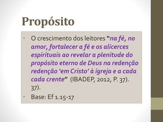 Propósito
• O crescimento dos leitores “na fé, no
amor, fortalecer a fé e os alicerces
espirituais ao revelar a plenitude do
propósito eterno de Deus na redenção
redenção ‘em Cristo’ à igreja e a cada
cada crente” (IBADEP, 2012, P. 37).
37).
• Base: Ef 1.15-17
 