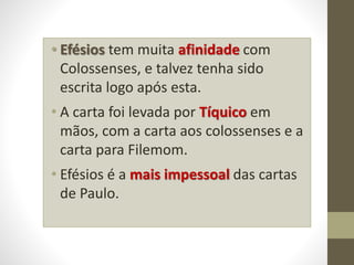 • Efésios tem muita afinidade com
Colossenses, e talvez tenha sido
escrita logo após esta.
• A carta foi levada por Tíquico em
mãos, com a carta aos colossenses e a
carta para Filemom.
• Efésios é a mais impessoal das cartas
de Paulo.
 