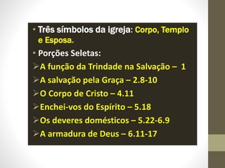 • Três símbolos da igreja: Corpo, Templo
e Esposa.
• Porções Seletas:
A função da Trindade na Salvação – 1
A salvação pela Graça – 2.8-10
O Corpo de Cristo – 4.11
Enchei-vos do Espírito – 5.18
Os deveres domésticos – 5.22-6.9
A armadura de Deus – 6.11-17
 