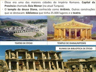 • Éfeso era uma das maiores cidades do Império Romano. Capital da
Província chamada Ásia Menor (na atual Turquia).
• O templo da deusa Diana, conhecida como Artêmis. Outras construções
que se destacam: biblioteca que tinha 25.000 lugares e o teatro.
TEATRO DE ÉFESO TEMPLO DE DIANA/ARTEMIS
RUINAS DA BIBLIOTECA DE ÉFESO
 