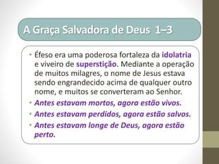 A Graça Salvadora de Deus 1–3
• Éfeso era uma poderosa fortaleza da idolatria
e viveiro de superstição. Mediante a operação
de muitos milagres, o nome de Jesus estava
sendo engrandecido acima de qualquer outro
nome, e muitos se converteram ao Senhor.
• Antes estavam mortos, agora estão vivos.
• Antes estavam perdidos, agora estão salvos.
• Antes estavam longe de Deus, agora estão
perto.
 