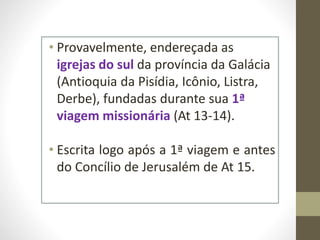 • Provavelmente, endereçada as
igrejas do sul da província da Galácia
(Antioquia da Pisídia, Icônio, Listra,
Derbe), fundadas durante sua 1ª
viagem missionária (At 13-14).
• Escrita logo após a 1ª viagem e antes
do Concílio de Jerusalém de At 15.
 