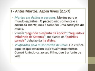 I - Antes Mortos, Agora Vivos (2.1-7)
• Mortos em delitos e pecados. Mortos para o
mundo espiritual. O pecado não somente é a
causa da morte, mas é também uma condição da
morte.
• Viviam “segundo o espírito da época”; “segundo a
influência de Satanás”; mediante os “padrões
carnais” debaixo da ira divina.
• Vivificados pela misericórdia de Deus. Ele vivifica
aqueles que estavam espiritualmente mortos.
Como? Unindo-os ao seu Filho, que é a fonte de
vida.
 