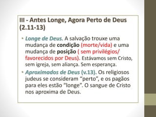 III - Antes Longe, Agora Perto de Deus
(2.11-13)
• Longe de Deus. A salvação trouxe uma
mudança de condição (morte/vida) e uma
mudança de posição ( sem privilégios/
favorecidos por Deus). Estávamos sem Cristo,
sem igreja, sem aliança. Sem esperança.
• Aproximados de Deus (v.13). Os religiosos
judeus se consideram “perto”, e os pagãos
para eles estão “longe”. O sangue de Cristo
nos aproxima de Deus.
 