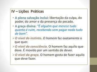 IV – Lições Práticas
• A plena salvação inclui: libertação da culpa, do
poder, do amor e da presença do pecado.
• A graça divina: “É alguém que merece tudo
quanto é ruim, recebendo sem pagar nada tudo
de bom”.
O nível do instinto. O homem faz exatamente o
que quer.
O nível da consciência. O homem faz aquilo que
deve. É movido por um sentido de dever.
O nível da graça. O homem gosta de fazer aquilo
que deve fazer.
 