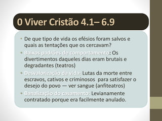 0 Viver Cristão 4.1– 6.9
• De que tipo de vida os efésios foram salvos e
quais as tentações que os cercavam?
• Baixos padrões de comportamento: Os
divertimentos daqueles dias eram brutais e
degradantes (teatros)
• Desvalorização da vida: Lutas da morte entre
escravos, cativos e criminosos para satisfazer o
desejo do povo — ver sangue (anfiteatros)
• Banalização do casamento: Levianamente
contratado porque era facilmente anulado.
 