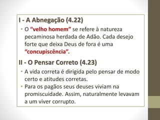 I - A Abnegação (4.22)
• O “velho homem” se refere à natureza
pecaminosa herdada de Adão. Cada desejo
forte que deixa Deus de fora é uma
“concupiscência”.
II - O Pensar Correto (4.23)
• A vida correta é dirigida pelo pensar de modo
certo e atitudes corretas.
• Para os pagãos seus deuses viviam na
promiscuidade. Assim, naturalmente levavam
a um viver corrupto.
 
