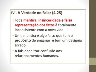 IV - A Verdade no Falar (4.25)
• Toda mentira, insinceridade e falsa
representação dos fatos é totalmente
inconsistente com a nova vida.
• Uma mentira é algo falso que tem o
propósito de enganar e tem um desígnio
errado.
• A falsidade traz confusão aos
relacionamentos humanos.
 