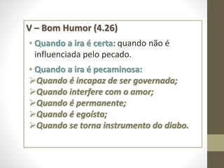 V – Bom Humor (4.26)
• Quando a ira é certa: quando não é
influenciada pelo pecado.
• Quando a ira é pecaminosa:
Quando é incapaz de ser governada;
Quando interfere com o amor;
Quando é permanente;
Quando é egoísta;
Quando se torna instrumento do diabo.
 