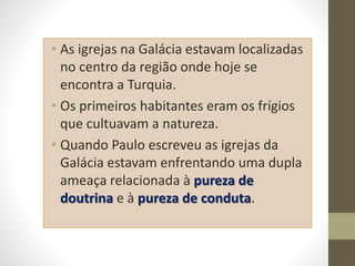 • As igrejas na Galácia estavam localizadas
no centro da região onde hoje se
encontra a Turquia.
• Os primeiros habitantes eram os frígios
que cultuavam a natureza.
• Quando Paulo escreveu as igrejas da
Galácia estavam enfrentando uma dupla
ameaça relacionada à pureza de
doutrina e à pureza de conduta.
 
