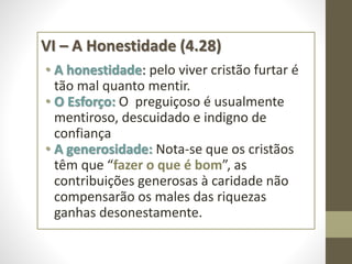 VI – A Honestidade (4.28)
• A honestidade: pelo viver cristão furtar é
tão mal quanto mentir.
• O Esforço: O preguiçoso é usualmente
mentiroso, descuidado e indigno de
confiança
• A generosidade: Nota-se que os cristãos
têm que “fazer o que é bom”, as
contribuições generosas à caridade não
compensarão os males das riquezas
ganhas desonestamente.
 