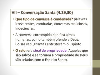 VII – Conversação Santa (4.29,30)
• Que tipo de conversa é condenada? palavras
irreverentes, zombarias, conversas maliciosas,
indecências.
• A conversa corrompida danifica almas
humanas, como também ofende a Deus.
Coisas repugnantes entristecem o Espírito
• O selo: era sinal de propriedade. Aqueles que
são salvos e se tornam a propriedade de Deus
são selados com o Espírito Santo.
 