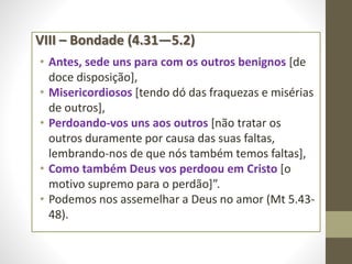 VIII – Bondade (4.31—5.2)
• Antes, sede uns para com os outros benignos [de
doce disposição],
• Misericordiosos [tendo dó das fraquezas e misérias
de outros],
• Perdoando-vos uns aos outros [não tratar os
outros duramente por causa das suas faltas,
lembrando-nos de que nós também temos faltas],
• Como também Deus vos perdoou em Cristo [o
motivo supremo para o perdão]”.
• Podemos nos assemelhar a Deus no amor (Mt 5.43-
48).
 