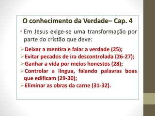 O conhecimento da Verdade– Cap. 4
• Em Jesus exige-se uma transformação por
parte do cristão que deve:
Deixar a mentira e falar a verdade (25);
Evitar pecados de ira descontrolada (26-27);
Ganhar a vida por meios honestos (28);
Controlar a língua, falando palavras boas
que edificam (29-30);
Eliminar as obras da carne (31-32).
 