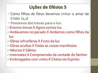Lições de Efésios 5
• Como filhos de Deus devemos imitar o amor de
Cristo (1,2)
• Passamos das trevas para a luz:
Éramos trevas X Agora somos luz
Andávamos no pecado X Andamos como filhos da
luz
Obras infrutíferas X Fruto da luz
Obras ocultas XTodas as coisas manifestas
Néscios X Sábios
Insensatez X Compreensão da vontade do Senhor
Embriagados com vinho X Cheios do Espírito
 