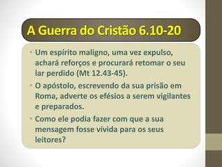 A Guerra do Cristão 6.10-20
• Um espírito maligno, uma vez expulso,
achará reforços e procurará retomar o seu
lar perdido (Mt 12.43-45).
• O apóstolo, escrevendo da sua prisão em
Roma, adverte os efésios a serem vigilantes
e preparados.
• Como ele podia fazer com que a sua
mensagem fosse vívida para os seus
leitores?
 
