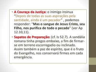 • A Couraça da Justiça: o inimigo insinua
“Depois de todas as suas aspirações pela
santidade, ainda é um pecador” , podemos
responder: “Mas o sangue de Jesus Cristo, seu
Filho, nos purifica de todo o pecado” (ver Ap
12.10,11).
• Sapatos de Preparação: (cf. Is 52.7). A sandália
romana tinha pregos embaixo, a fim de firmar-
se em terreno escorregadio ou inclinado.
Assim também a paz de espírito, que é o fruto
do Evangelho, nos conservará firmes em cada
emergência.
 