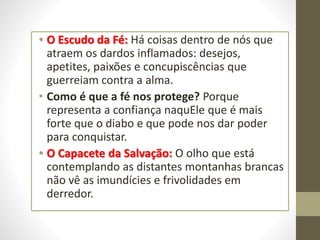 • O Escudo da Fé: Há coisas dentro de nós que
atraem os dardos inflamados: desejos,
apetites, paixões e concupiscências que
guerreiam contra a alma.
• Como é que a fé nos protege? Porque
representa a confiança naquEle que é mais
forte que o diabo e que pode nos dar poder
para conquistar.
• O Capacete da Salvação: O olho que está
contemplando as distantes montanhas brancas
não vê as imundícies e frivolidades em
derredor.
 