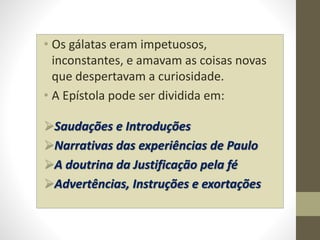 • Os gálatas eram impetuosos,
inconstantes, e amavam as coisas novas
que despertavam a curiosidade.
• A Epístola pode ser dividida em:
Saudações e Introduções
Narrativas das experiências de Paulo
A doutrina da Justificação pela fé
Advertências, Instruções e exortações
 