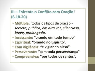 III – Enfrente o Conflito com Oração!
(6.18-20)
• Múltipla: todos os tipos de oração -
secreta, pública, em alta voz, silenciosa,
breve, prolongada.
• Incessante: “orando em todo tempo”
• Espiritual: “orando no Espírito”.
• Com vigilância: “e vigiando nisso”
• Perseverante: “com toda perseverança”
• Compreensiva: “por todos os santos”.
 