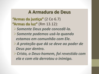A Armadura de Deus
“Armas da justiça” (2 Co 6.7)
“Armas da luz” (Rm 13.12):
Somente Deus pode concedê-la.
Somente podemos usá-la quando
estamos em comunhão com Ele.
A proteção que dá se deve ao poder de
Deus por dentro.
Cristo, o Deus-homem, foi revestido com
ela e com ela derrotou o inimigo.
 