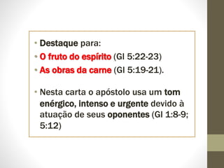 • Destaque para:
• O fruto do espírito (Gl 5:22-23)
• As obras da carne (Gl 5:19-21).
• Nesta carta o apóstolo usa um tom
enérgico, intenso e urgente devido à
atuação de seus oponentes (Gl 1:8-9;
5:12)
 