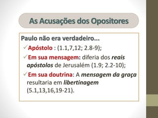As Acusações dos Opositores
Paulo não era verdadeiro...
Apóstolo : (1.1,7,12; 2.8-9);
Em sua mensagem: diferia dos reais
apóstolos de Jerusalém (1.9; 2.2-10);
Em sua doutrina: A mensagem da graça
resultaria em libertinagem
(5.1,13,16,19-21).
 
