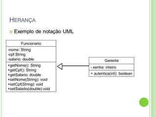 HERANÇA
 Exemplo de notação UML
Funcionario
-nome: String
-cpf:String
-salario: double
+getNome(): String
+getCpf(): String
+getSalario; double
+setNome(String): void
+setCpf(String): void
+setSaladio(double):void
Gerente
- senha: inteiro
+ autentica(int): boolean
 