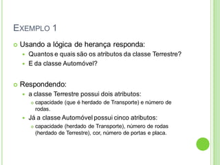 EXEMPLO 1
 Usando a lógica de herança responda:
 Quantos e quais são os atributos da classe Terrestre?
 E da classe Automóvel?
 Respondendo:
 a classe Terrestre possui dois atributos:
 capacidade (que é herdado de Transporte) e número de
rodas.
 Já a classe Automóvel possui cinco atributos:
 capacidade (herdado de Transporte), número de rodas
(herdado de Terrestre), cor, número de portas e placa.
 