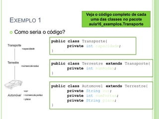 EXEMPLO 1
 Como seria o código?
Veja o código completo de cada
uma das classes no pacote
aula16_exemplos.Transporte
public class Transporte{
private int capacidade;
}
public class Terrestre extends Transporte{
private int numRodas;
}
public class Automovel extends Terrestre{
private String cor;
private int numPortas;
private String placa;
}
 