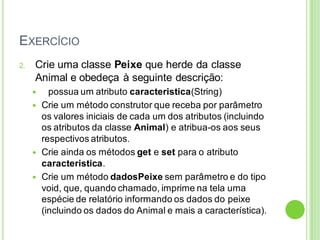 EXERCÍCIO
2. Crie uma classe Peixe que herde da classe
Animal e obedeça à seguinte descrição:
 possua um atributo caracteristica(String)
 Crie um método construtor que receba por parâmetro
os valores iniciais de cada um dos atributos (incluindo
os atributos da classe Animal) e atribua-os aos seus
respectivos atributos.
 Crie ainda os métodos get e set para o atributo
caracteristica.
 Crie um método dadosPeixe sem parâmetro e do tipo
void, que, quando chamado, imprime na tela uma
espécie de relatório informando os dados do peixe
(incluindo os dados do Animal e mais a característica).
 