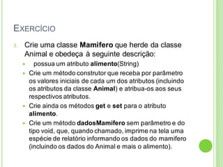 EXERCÍCIO
3. Crie uma classe Mamifero que herde da classe
Animal e obedeça à seguinte descrição:
 possua um atributo alimento(String)
 Crie um método construtor que receba por parâmetro
os valores iniciais de cada um dos atributos (incluindo
os atributos da classe Animal) e atribua-os aos seus
respectivos atributos.
 Crie ainda os métodos get e set para o atributo
alimento.
 Crie um método dadosMamifero sem parâmetro e do
tipo void, que, quando chamado, imprime na tela uma
espécie de relatório informando os dados do mamifero
(incluindo os dados do Animal e mais o alimento).
 