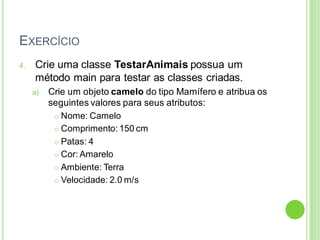 EXERCÍCIO
4. Crie uma classe TestarAnimais possua um
método main para testar as classes criadas.
a) Crie um objeto camelo do tipo Mamífero e atribua os
seguintes valores para seus atributos:
 Nome: Camelo
 Comprimento: 150 cm
 Patas: 4
 Cor: Amarelo
 Ambiente: Terra
 Velocidade: 2.0 m/s
 
