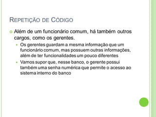 REPETIÇÃO DE CÓDIGO
 Além de um funcionário comum, há também outros
cargos, como os gerentes.
 Os gerentes guardam a mesma informação que um
funcionário comum, mas possuem outras informações,
além de ter funcionalidades um pouco diferentes
 Vamos supor que, nesse banco, o gerente possui
também uma senha numérica que permite o acesso ao
sistema interno do banco
 