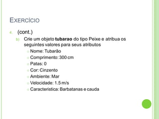 EXERCÍCIO
4. (cont.)
b) Crie um objeto tubarao do tipo Peixe e atribua os
seguintes valores para seus atributos
 Nome: Tubarão
 Comprimento: 300 cm
 Patas: 0
 Cor: Cinzento
 Ambiente: Mar
 Velocidade: 1.5 m/s
 Caracteristica: Barbatanas e cauda
 