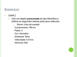 EXERCÍCIO
4. (cont.)
c) Crie um objeto ursocanada do tipo Mamifero e
atribua os seguintes valores para seus atributos:
 Nome: Urso-do-canadá
 Comprimento: 180 cm
 Patas: 4
 Cor: Vermelho
 Ambiente: Terra
 Velocidade: 0.5 m/s
 Alimento: Mel
 