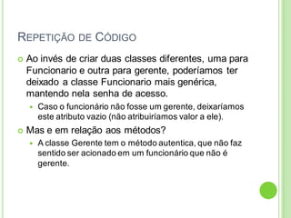 REPETIÇÃO DE CÓDIGO
 Ao invés de criar duas classes diferentes, uma para
Funcionario e outra para gerente, poderíamos ter
deixado a classe Funcionario mais genérica,
mantendo nela senha de acesso.
 Caso o funcionário não fosse um gerente, deixaríamos
este atributo vazio (não atribuiríamos valor a ele).
 Mas e em relação aos métodos?
 A classe Gerente tem o método autentica, que não faz
sentido ser acionado em um funcionário que não é
gerente.
 