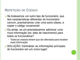 REPETIÇÃO DE CÓDIGO
 Se tivéssemos um outro tipo de funcionário, que
tem características diferentes do funcionário
comum, precisaríamos criar uma outra classe, e
copiar o código novamente!
 Ou ainda, se um precisássemos adicionar uma
nova informação (ex: data de nascimento) para
todos os funcionários?
 Todas as classes teriam que ser alteradas para receber
essa informação
 SOLUÇÃO: Centralizar as informações principais
do funcionário em um único lugar!
 