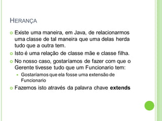 HERANÇA
 Existe uma maneira, em Java, de relacionarmos
uma classe de tal maneira que uma delas herda
tudo que a outra tem.
 Isto é uma relação de classe mãe e classe filha.
 No nosso caso, gostaríamos de fazer com que o
Gerente tivesse tudo que um Funcionario tem:
 Gostaríamos que ela fosse uma extensão de
Funcionario
 Fazemos isto através da palavra chave extends
 