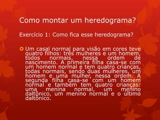 Como montar um heredograma?
Exercício 1: Como fica esse heredograma?

 Um casal normal para visão em cores teve
  quatro filhos: três mulheres e um homem,
  todos     normais,    nessa    ordem   de
  nascimento. A primeira filha casa-se com
  um homem normal e tem quatro crianças,
  todas normais, sendo duas mulheres, um
  homem e uma mulher, nessa ordem. A
  segunda filha casa-se com um homem
  normal e também tem quatro crianças:
  uma     menina     normal,   um    menino
  daltônico, um menino normal e o último
  daltônico.
 