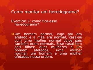 Como montar um heredograma?

Exercício 2: como fica esse
  heredograma?

 Um homem normal, cujo pai era
  afetado e a mãe era normal, casa-se
  com uma mulher normal cujos pais
  também eram normais. Esse casal tem
  seis filhos: duas mulheres e um
  homem      afetados,  uma    mulher
  normal, um homem e uma mulher
  afetados nessa ordem.
 